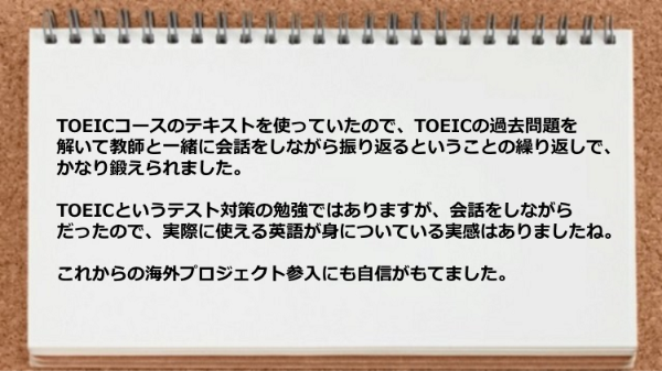 TOEICの過去問題を解いて教師と一緒に会話をしながら振り返ることでかなり鍛えられました。
