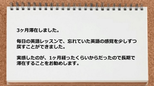 忘れていた英語の感覚を少しずつ戻すことができたので長期で滞在することをお勧めします。