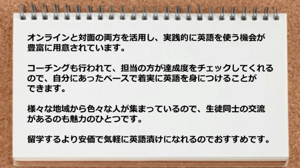 オンラインと対面の両方を活用したり、コーチングで達成度をチェックしてくれたりと、 留学するより安価で気軽に英語漬けになれるのでおすすめです。