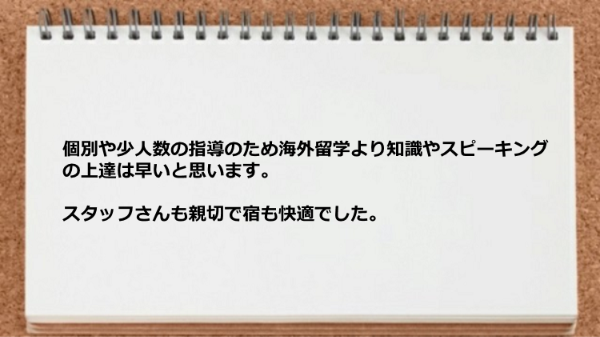 個別や少人数の指導のため海外留学より知識やスピーキングの上達は早いです。