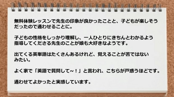 子どもの性格をしっかり理解してわかるよう指導してくださる先生のことが娘も大好きなようです。

