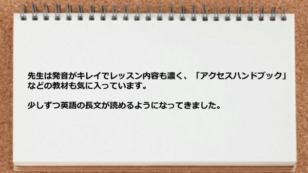 先生は発音がキレイでレッスン内容も濃く少しずつ英語の長文が読めるようになってきました。

