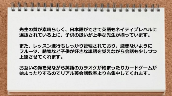 日本語ができて英語もネイティブレベルに選抜されている上に子供の扱いが上手な先生が揃っていて、
レッスン進行もしっかり管理されている。