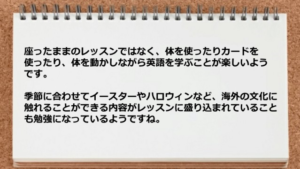 座ったままのレッスンではなく、体を使ったりカードを使ったり、 体を動かしながら英語を学ぶことが楽しいようです。 季節に合わせてイースターやハロウィンなど、海外の文化に触れる ことができる内容がレッスンに盛り込まれていることも勉強になって いるようですね。