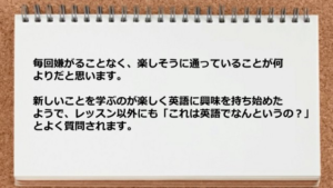 毎回嫌がることなく、楽しそうに通っていることが何よりだと思います。 新しいことを学ぶのが楽しく英語に興味を持ち始めたようで、 レッスン以外にも「これは英語でなんというの？」とよく質問されます。