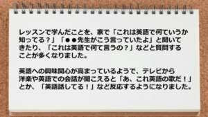 レッスンで学んだことを、家で「これは英語で何ていうか知ってる？」 「●●先生がこう言っていたよ」と聞いてきたり、 「これは英語で何て言うの？」などと質問することが 多くなりました。 英語への興味関心が高まっているようで、テレビから 洋楽や英語での会話が聞こえると「あ、これ英語の歌だ！」とか、 「英語話してる！」など反応するようになりました。