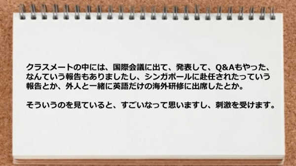 クラスメートの中には国際会議に出た人、シンガポールに赴任した人などがいて刺激を受けます。
