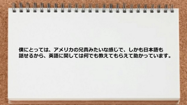 アメリカの兄貴みたいな感じでに何でも教えてもらえます。
