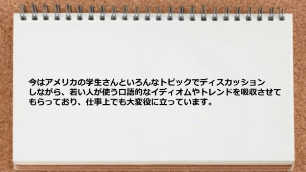 アメリカの学生さんといろんなトピックでディスカッションしながら、若い人が使う口語的なイディオムやトレンドを吸収させてもらい仕事で役に立っています。
