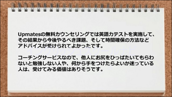 無料カウンセリングでの英語力テスト結果を踏まえて学習のアドバイスがもらえた。何を 学習してよいかわからない人にはうってつけです。