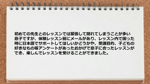 受講目的、子どもの好きなもの等アンケートがあったおかげで息子に合ったレッスンができました。

